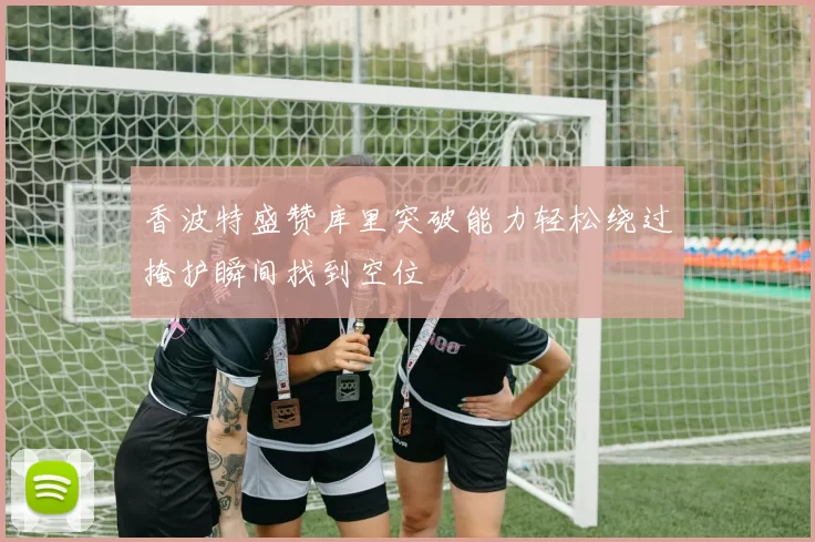 香波特盛赞库里突破能力轻松绕过掩护瞬间找到空位