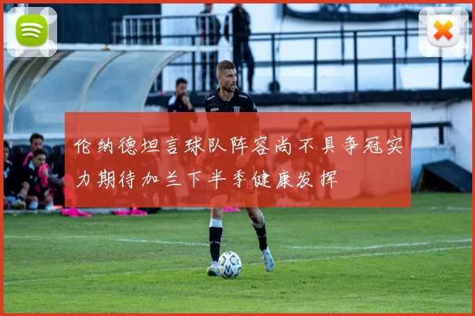 伦纳德坦言球队阵容尚不具争冠实力期待加兰下半季健康发挥
