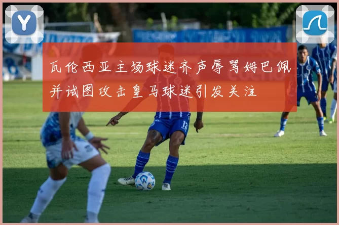 瓦伦西亚主场球迷齐声辱骂姆巴佩并试图攻击皇马球迷引发关注