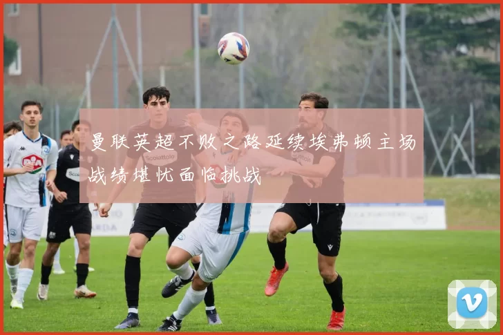 曼联英超不败之路延续埃弗顿主场战绩堪忧面临挑战
