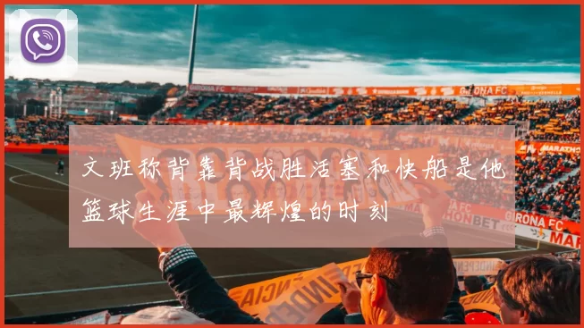 文班称背靠背战胜活塞和快船是他篮球生涯中最辉煌的时刻