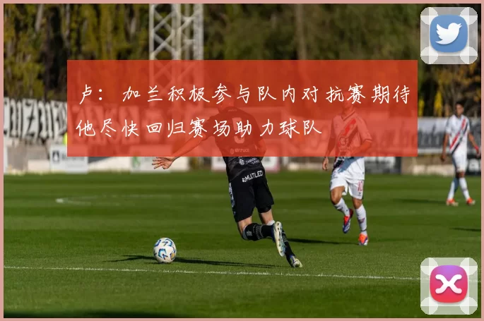 卢：加兰积极参与队内对抗赛期待他尽快回归赛场助力球队