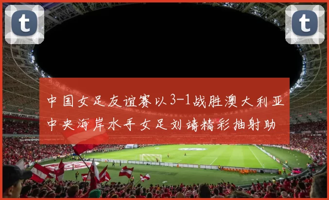 中国女足友谊赛以3-1战胜澳大利亚中央海岸水手女足刘靖精彩抽射助球队取胜