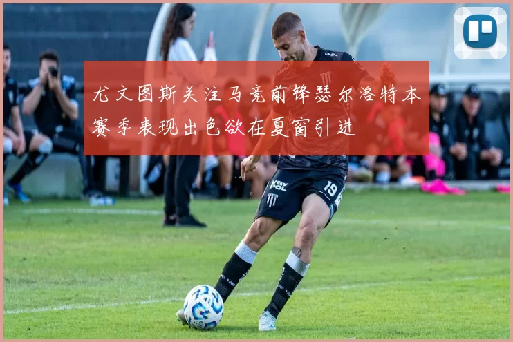 尤文图斯关注马竞前锋瑟尔洛特本赛季表现出色欲在夏窗引进