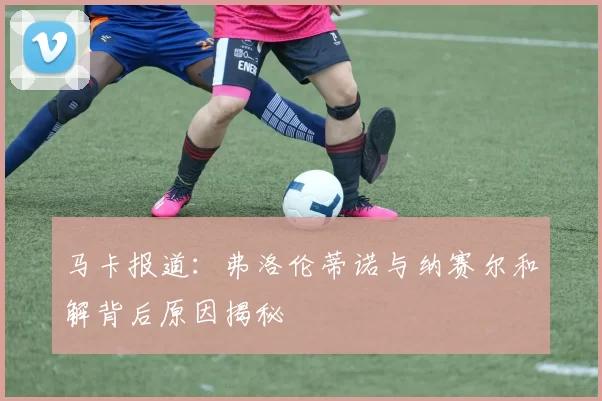 马卡报道：弗洛伦蒂诺与纳赛尔和解背后原因揭秘