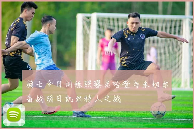 骑士今日训练照曝光哈登与米切尔备战明日凯尔特人之战