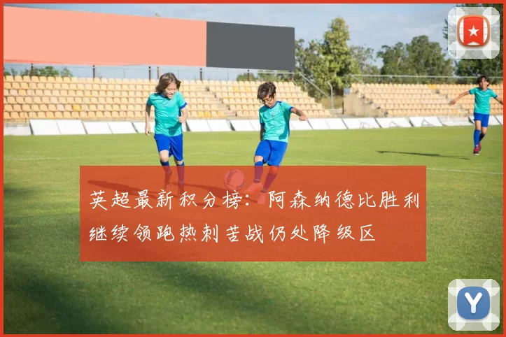 英超最新积分榜：阿森纳德比胜利继续领跑热刺苦战仍处降级区