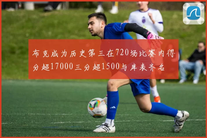 布克成为历史第三在720场比赛内得分超17000三分超1500与库表齐名