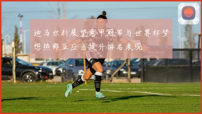 迪马尔科展望意甲冠军与世界杯梦想热那亚应当提升排名表现