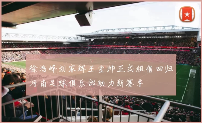 徐浩峰刘家辉王金帅正式租借回归河南足球俱乐部助力新赛季