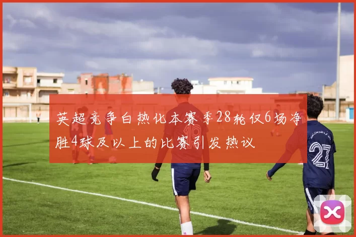 英超竞争白热化本赛季28轮仅6场净胜4球及以上的比赛引发热议