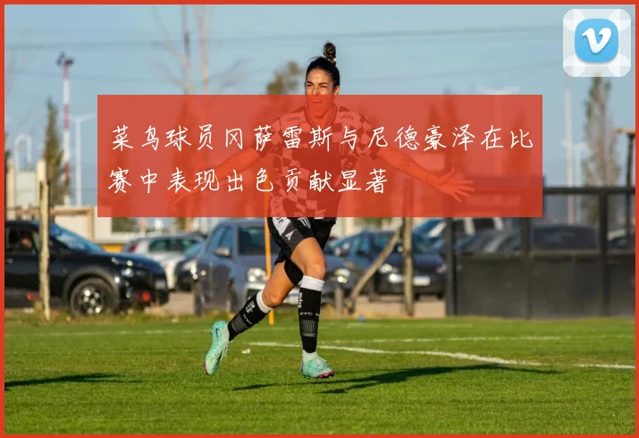 菜鸟球员冈萨雷斯与尼德豪泽在比赛中表现出色贡献显著