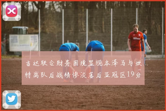 吉达联合财务困境显现本泽马与坎特离队后战绩惨淡落后亚冠区19分