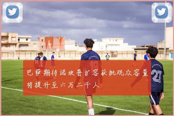巴萨期待诺坎普扩容获批观众容量将提升至六万二千人